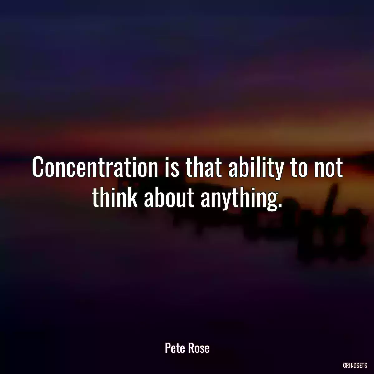 Concentration is that ability to not think about anything.