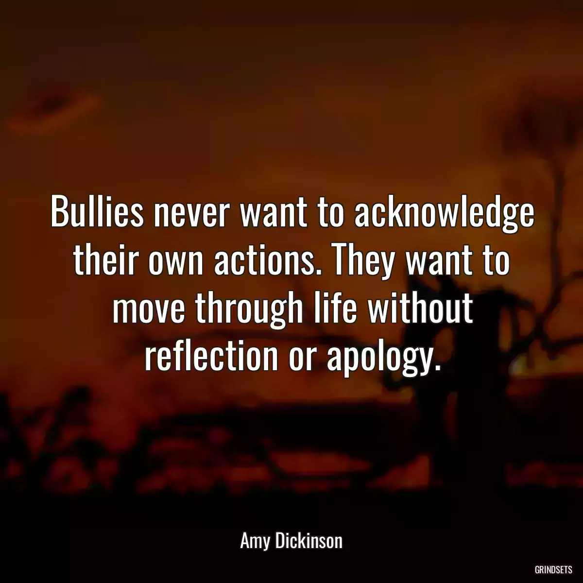 Bullies never want to acknowledge their own actions. They want to move through life without reflection or apology.