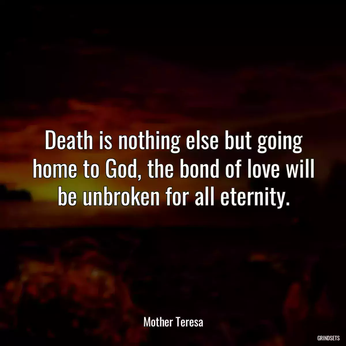 Death is nothing else but going home to God, the bond of love will be unbroken for all eternity.