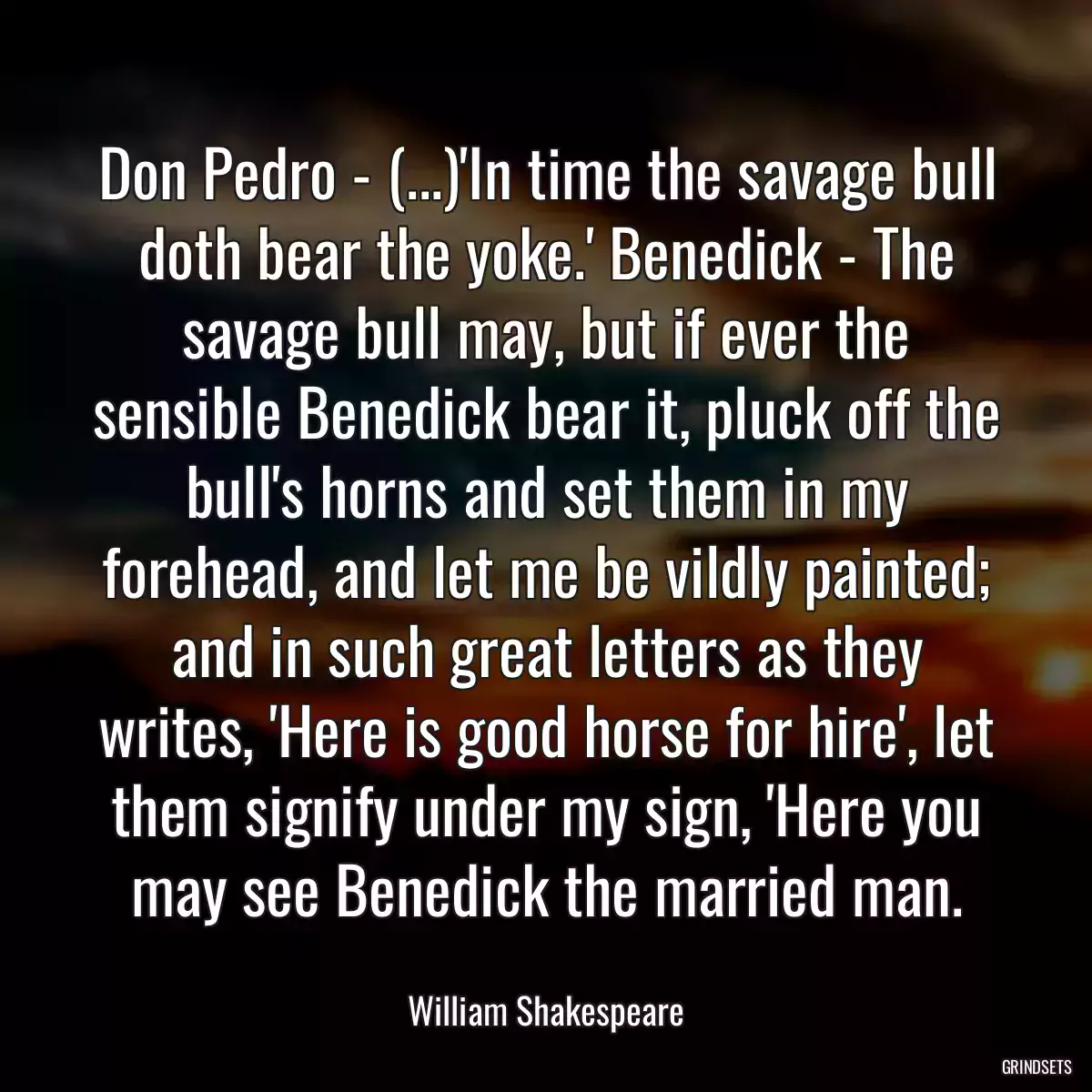 Don Pedro - (...)\'In time the savage bull doth bear the yoke.\' Benedick - The savage bull may, but if ever the sensible Benedick bear it, pluck off the bull\'s horns and set them in my forehead, and let me be vildly painted; and in such great letters as they writes, \'Here is good horse for hire\', let them signify under my sign, \'Here you may see Benedick the married man.