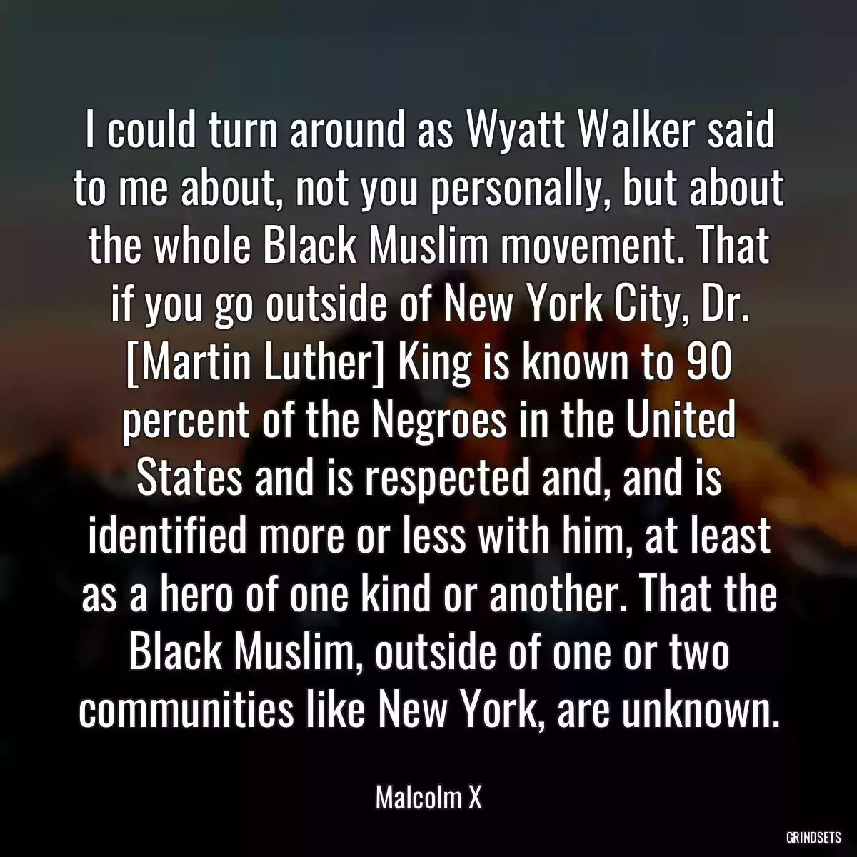 I could turn around as Wyatt Walker said to me about, not you personally, but about the whole Black Muslim movement. That if you go outside of New York City, Dr. [Martin Luther] King is known to 90 percent of the Negroes in the United States and is respected and, and is identified more or less with him, at least as a hero of one kind or another. That the Black Muslim, outside of one or two communities like New York, are unknown.