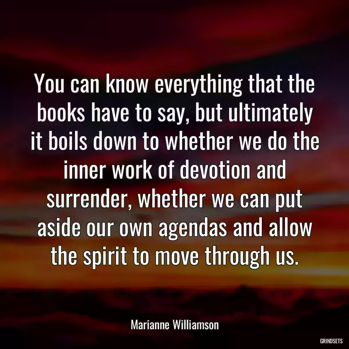 You can know everything that the books have to say, but ultimately it boils down to whether we do the inner work of devotion and surrender, whether we can put aside our own agendas and allow the spirit to move through us.