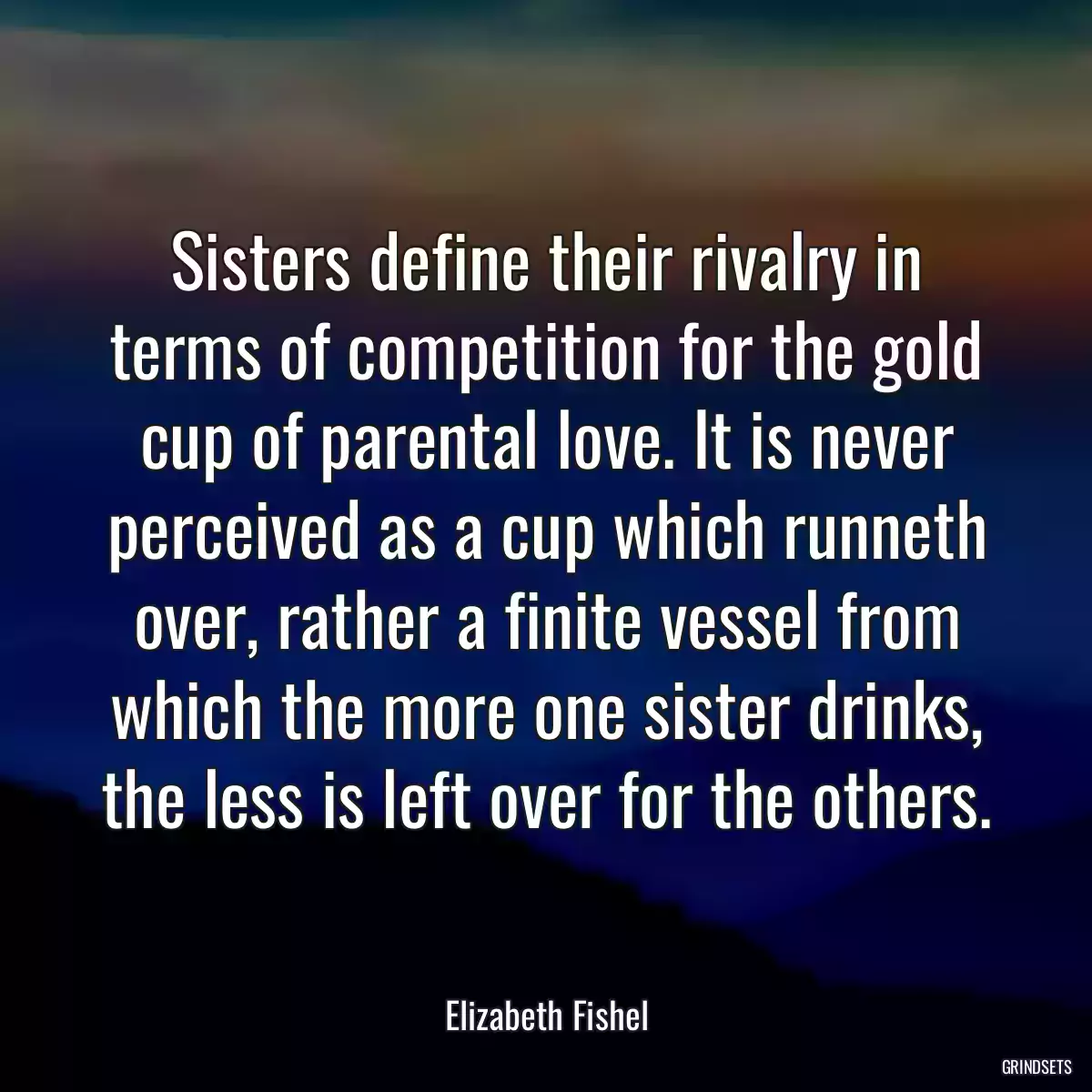 Sisters define their rivalry in terms of competition for the gold cup of parental love. It is never perceived as a cup which runneth over, rather a finite vessel from which the more one sister drinks, the less is left over for the others.