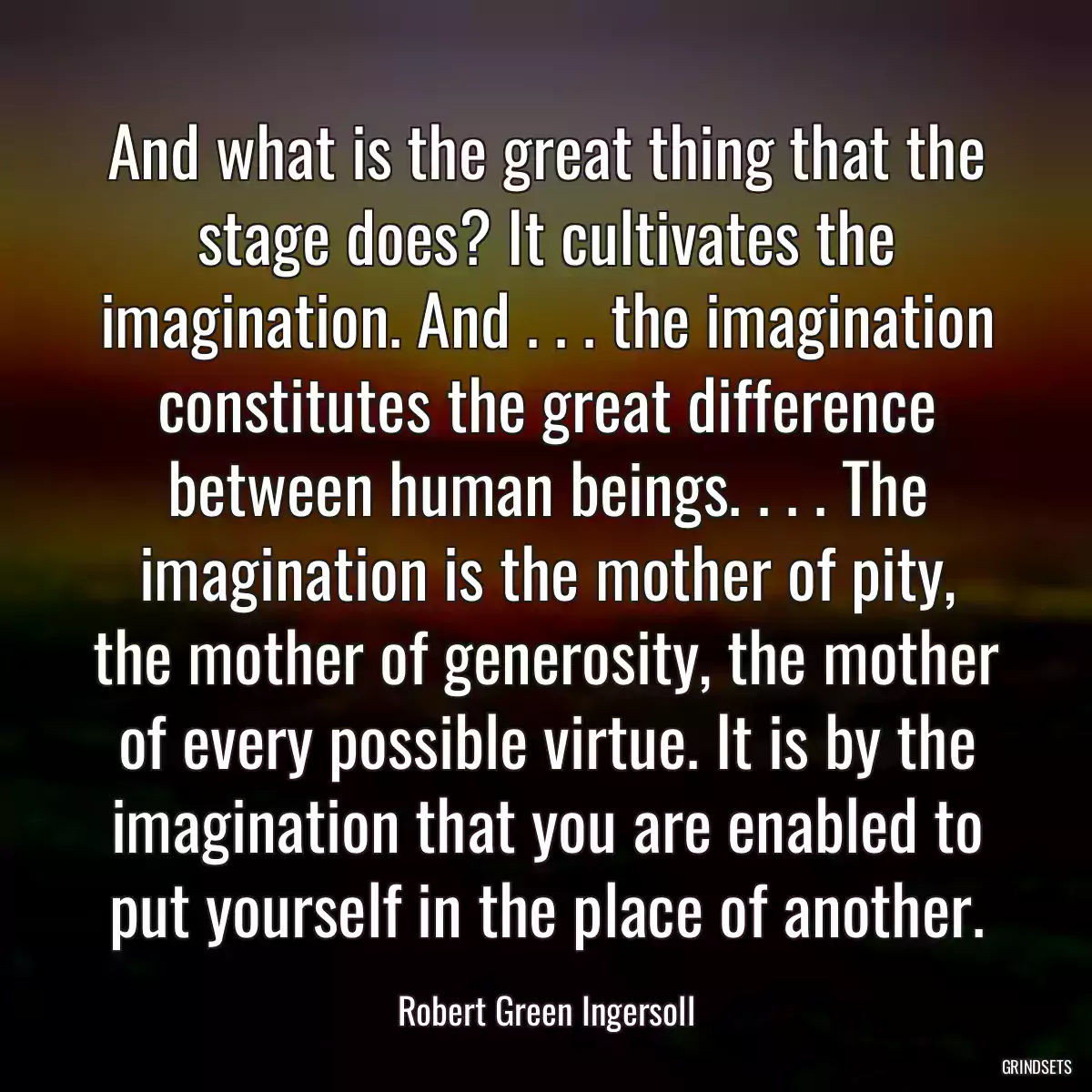 And what is the great thing that the stage does? It cultivates the imagination. And . . . the imagination constitutes the great difference between human beings. . . . The imagination is the mother of pity, the mother of generosity, the mother of every possible virtue. It is by the imagination that you are enabled to put yourself in the place of another.