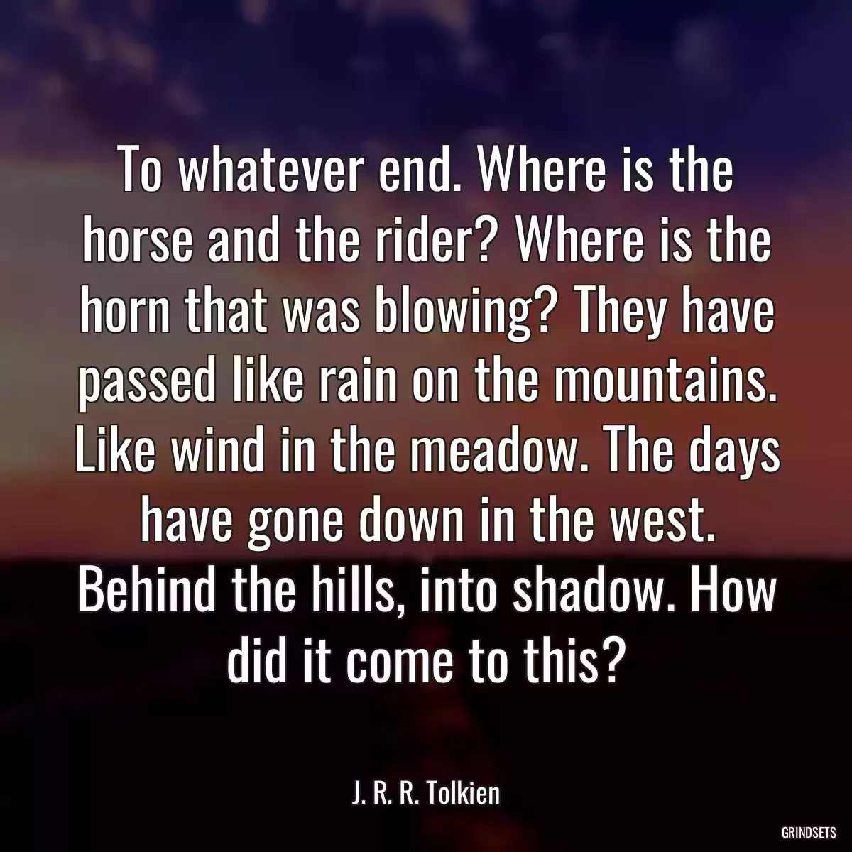 To whatever end. Where is the horse and the rider? Where is the horn that was blowing? They have passed like rain on the mountains. Like wind in the meadow. The days have gone down in the west. Behind the hills, into shadow. How did it come to this?