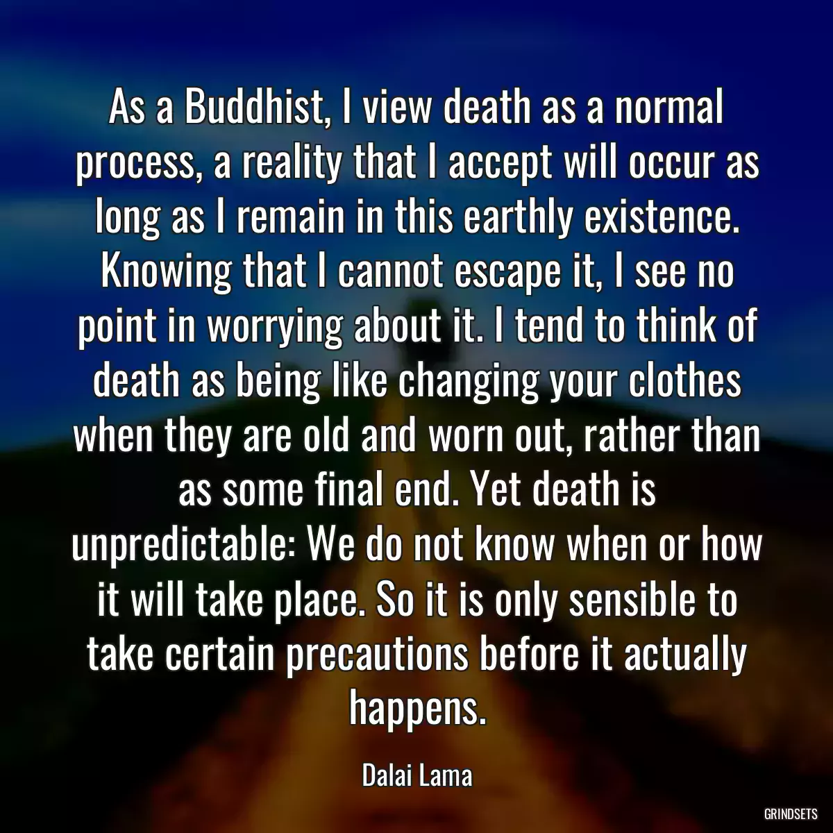 As a Buddhist, I view death as a normal process, a reality that I accept will occur as long as I remain in this earthly existence. Knowing that I cannot escape it, I see no point in worrying about it. I tend to think of death as being like changing your clothes when they are old and worn out, rather than as some final end. Yet death is unpredictable: We do not know when or how it will take place. So it is only sensible to take certain precautions before it actually happens.