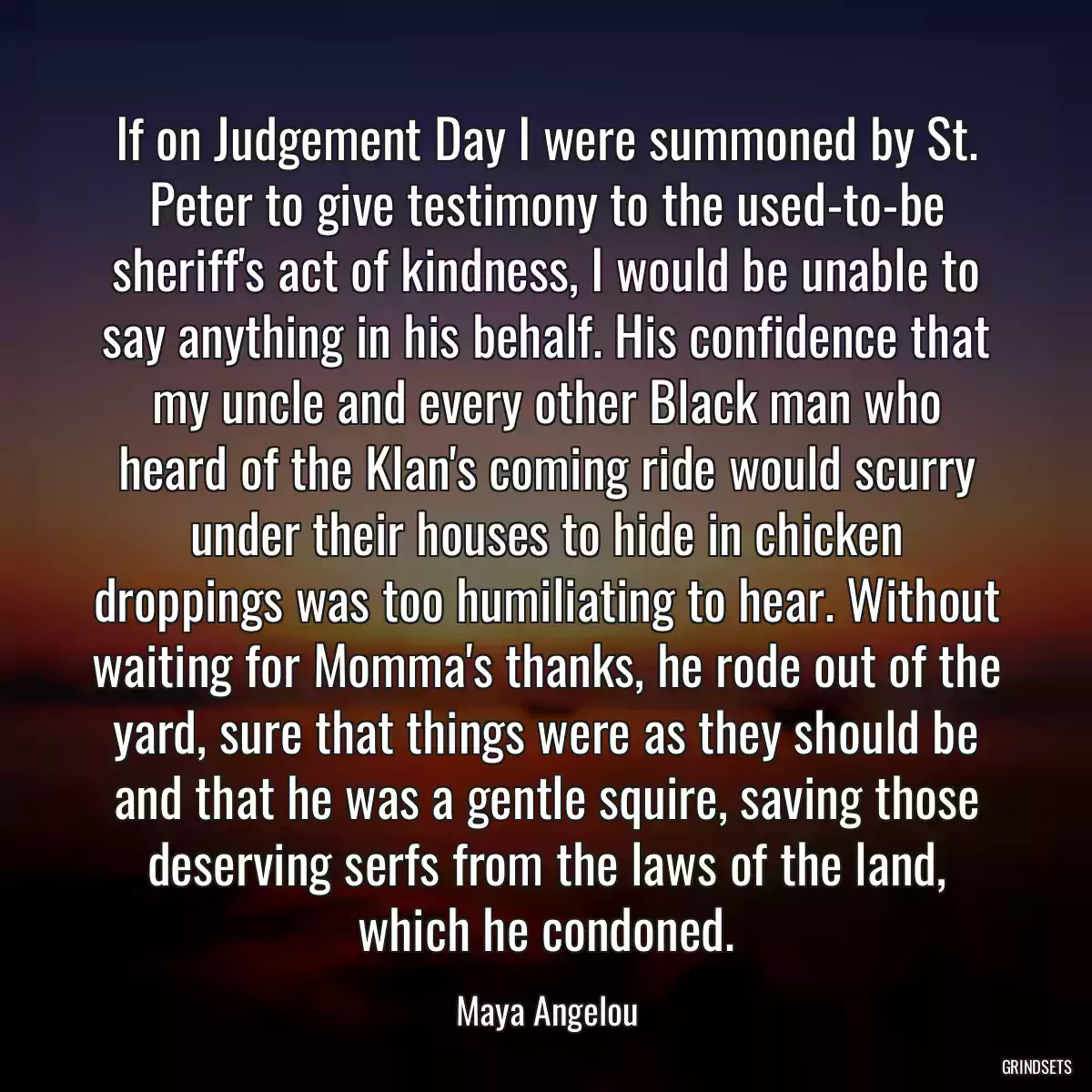 If on Judgement Day I were summoned by St. Peter to give testimony to the used-to-be sheriff\'s act of kindness, I would be unable to say anything in his behalf. His confidence that my uncle and every other Black man who heard of the Klan\'s coming ride would scurry under their houses to hide in chicken droppings was too humiliating to hear. Without waiting for Momma\'s thanks, he rode out of the yard, sure that things were as they should be and that he was a gentle squire, saving those deserving serfs from the laws of the land, which he condoned.