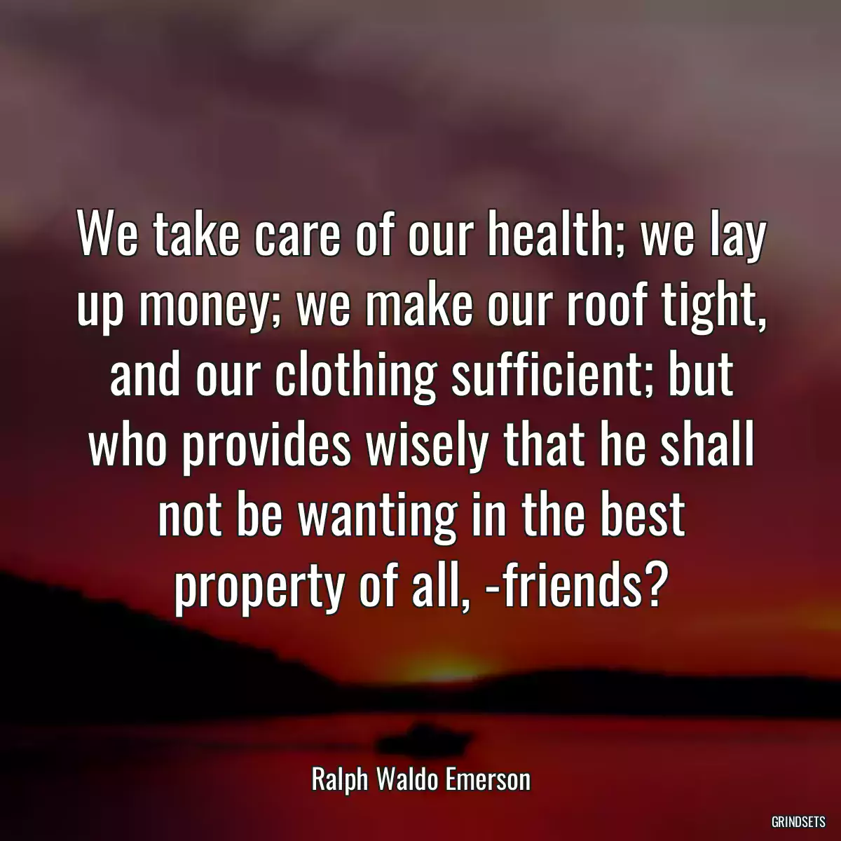 We take care of our health; we lay up money; we make our roof tight, and our clothing sufficient; but who provides wisely that he shall not be wanting in the best property of all, -friends?