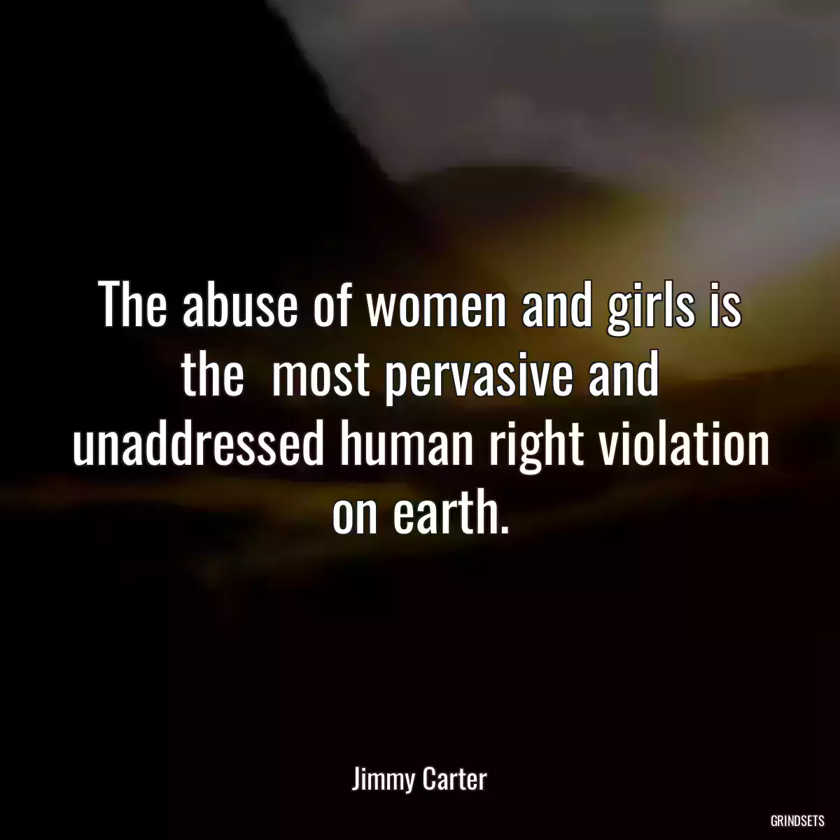 The abuse of women and girls is the  most pervasive and unaddressed human right violation on earth.