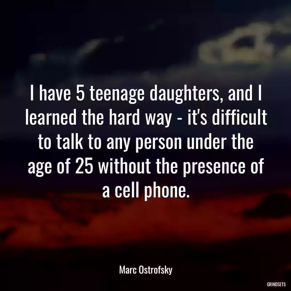 I have 5 teenage daughters, and I learned the hard way - it\'s difficult to talk to any person under the age of 25 without the presence of a cell phone.