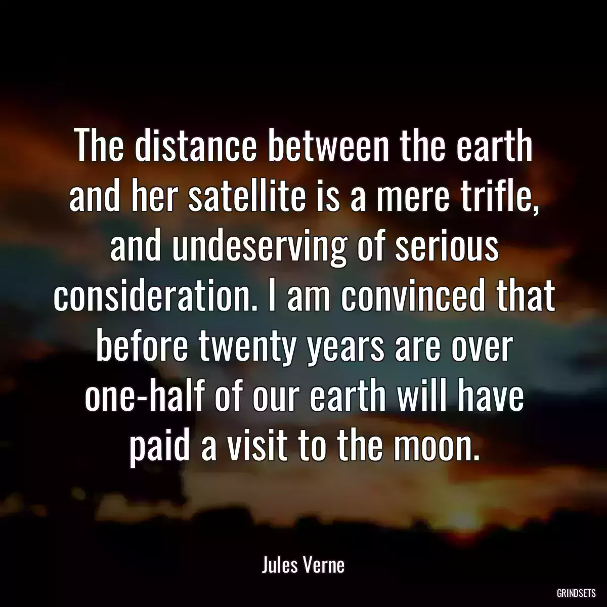 The distance between the earth and her satellite is a mere trifle, and undeserving of serious consideration. I am convinced that before twenty years are over one-half of our earth will have paid a visit to the moon.