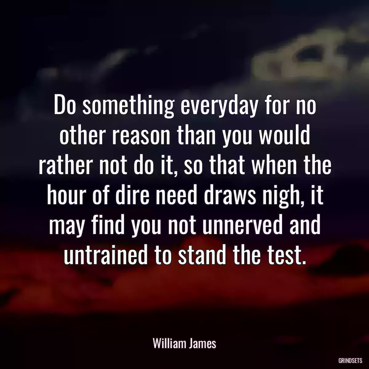 Do something everyday for no other reason than you would rather not do it, so that when the hour of dire need draws nigh, it may find you not unnerved and untrained to stand the test.