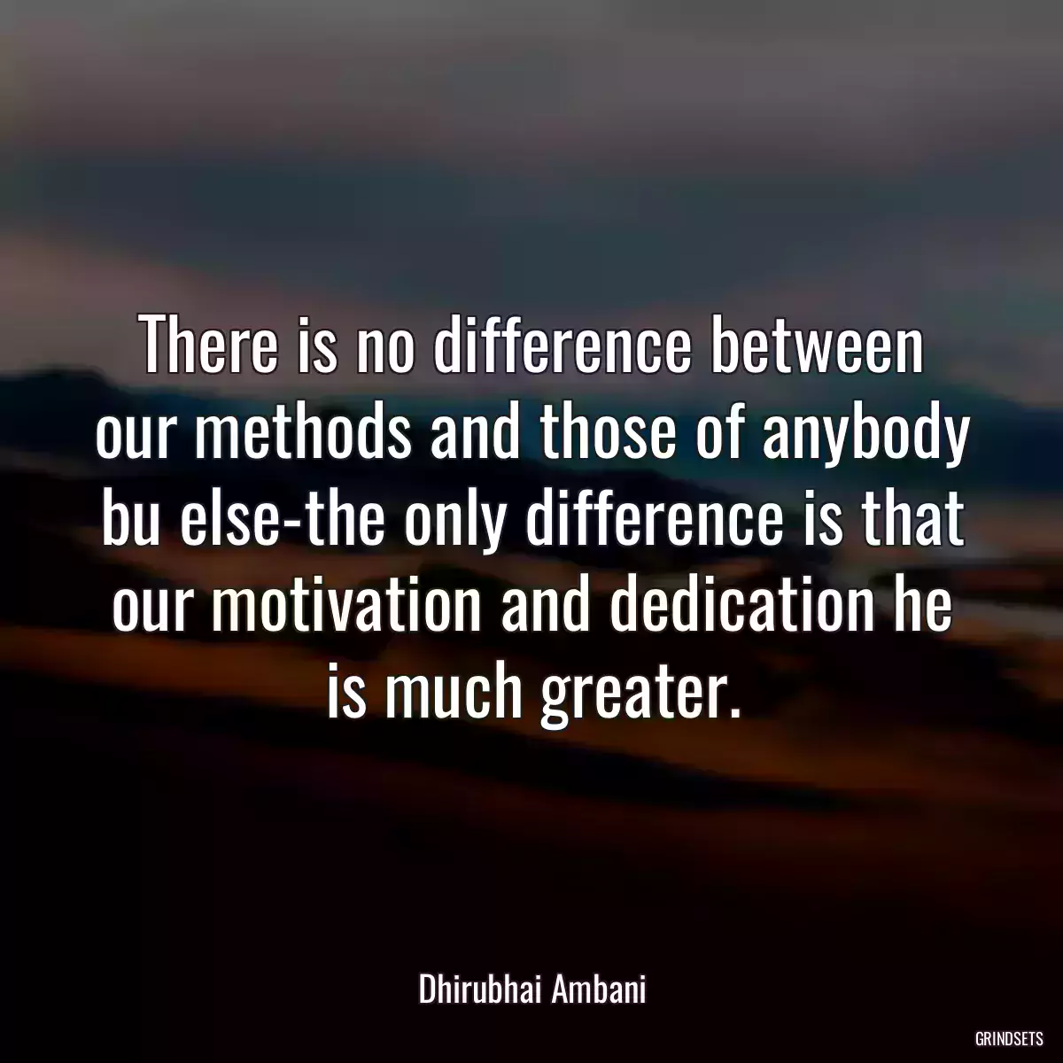 There is no difference between our methods and those of anybody bu else-the only difference is that our motivation and dedication he is much greater.