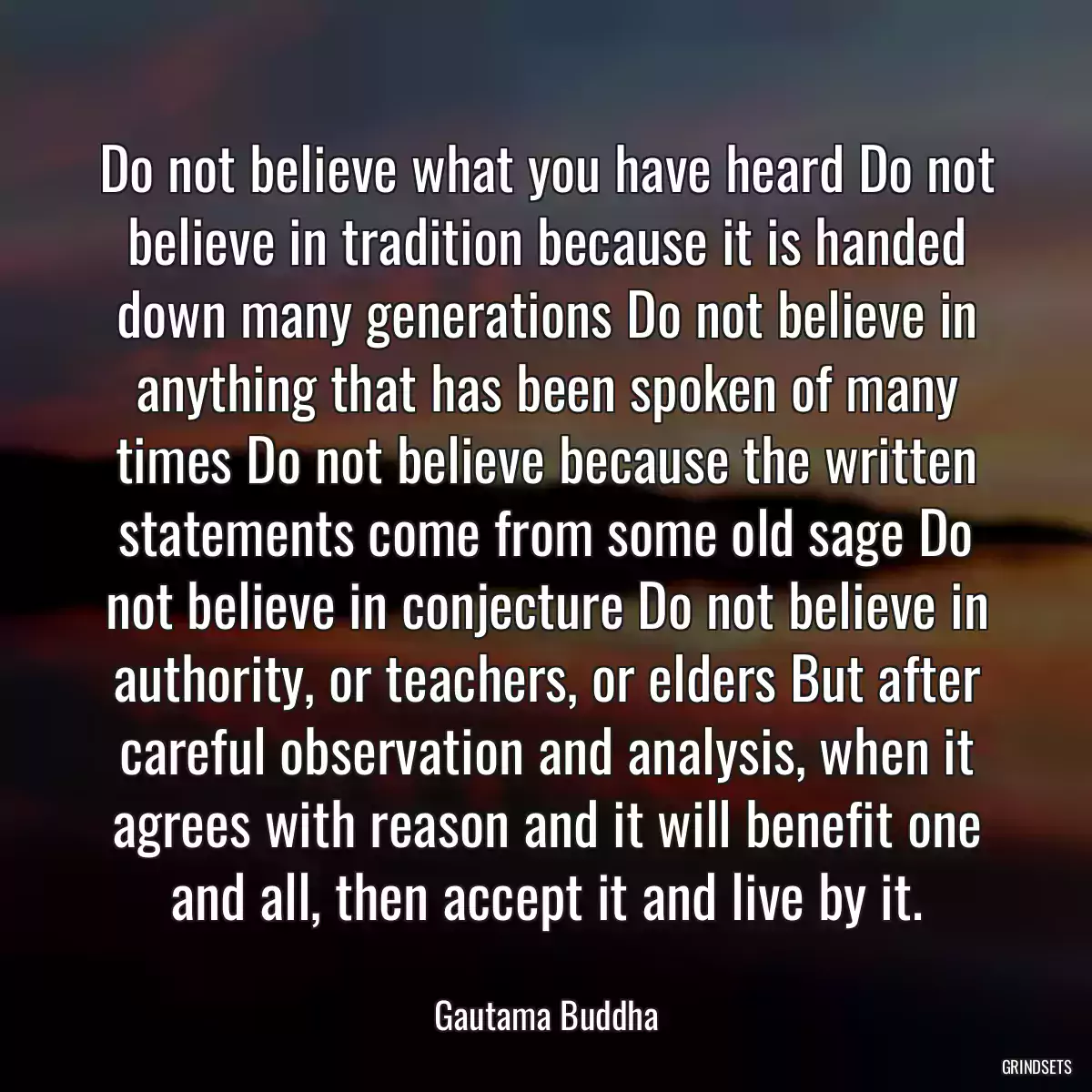 Do not believe what you have heard Do not believe in tradition because it is handed down many generations Do not believe in anything that has been spoken of many times Do not believe because the written statements come from some old sage Do not believe in conjecture Do not believe in authority, or teachers, or elders But after careful observation and analysis, when it agrees with reason and it will benefit one and all, then accept it and live by it.