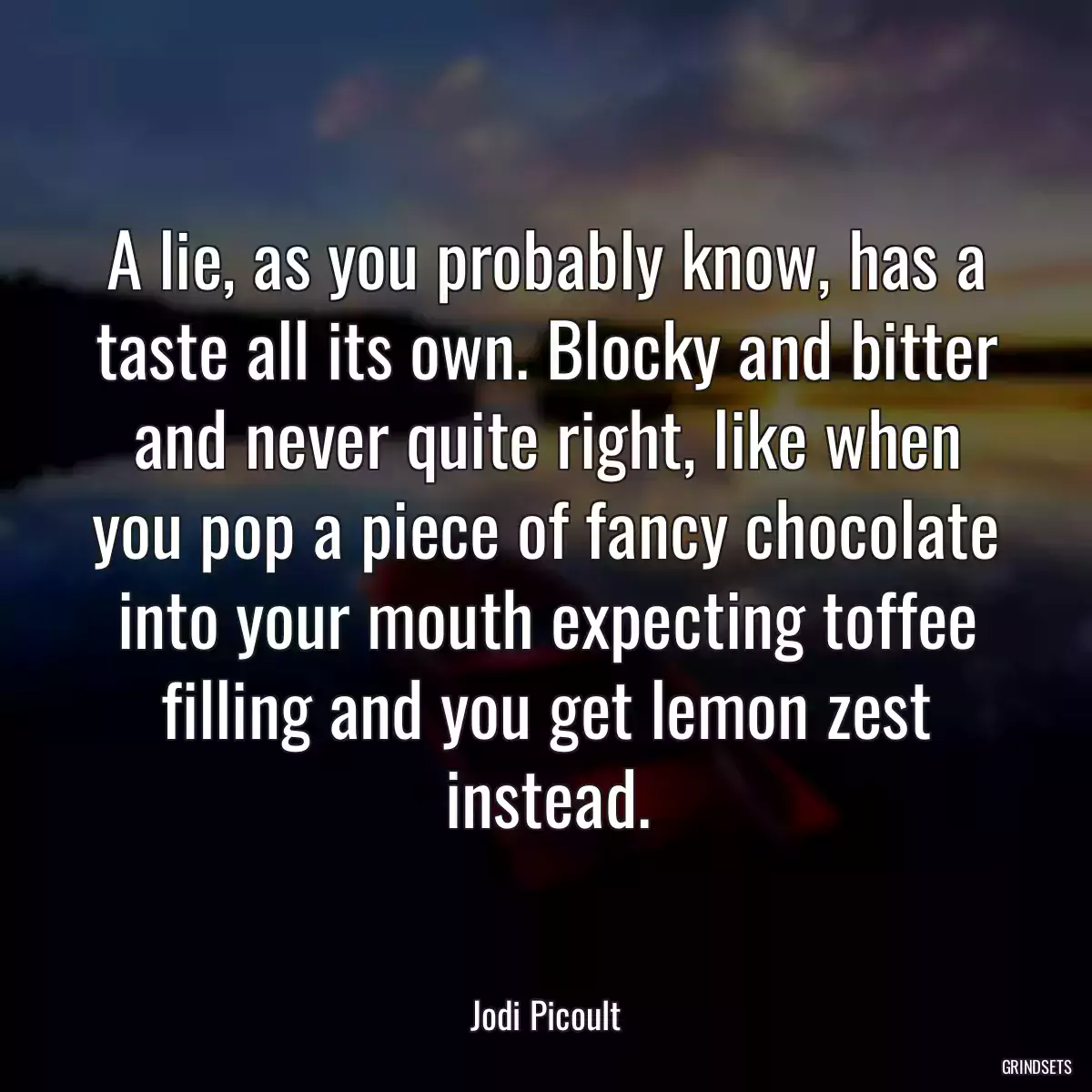 A lie, as you probably know, has a taste all its own. Blocky and bitter and never quite right, like when you pop a piece of fancy chocolate into your mouth expecting toffee filling and you get lemon zest instead.