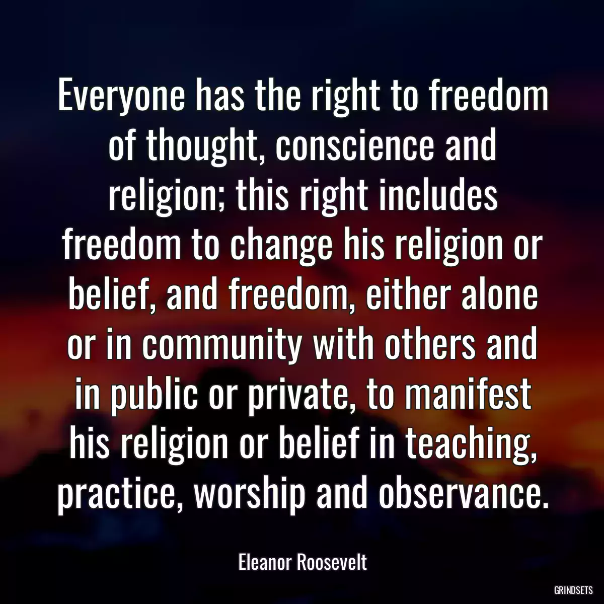 Everyone has the right to freedom of thought, conscience and religion; this right includes freedom to change his religion or belief, and freedom, either alone or in community with others and in public or private, to manifest his religion or belief in teaching, practice, worship and observance.