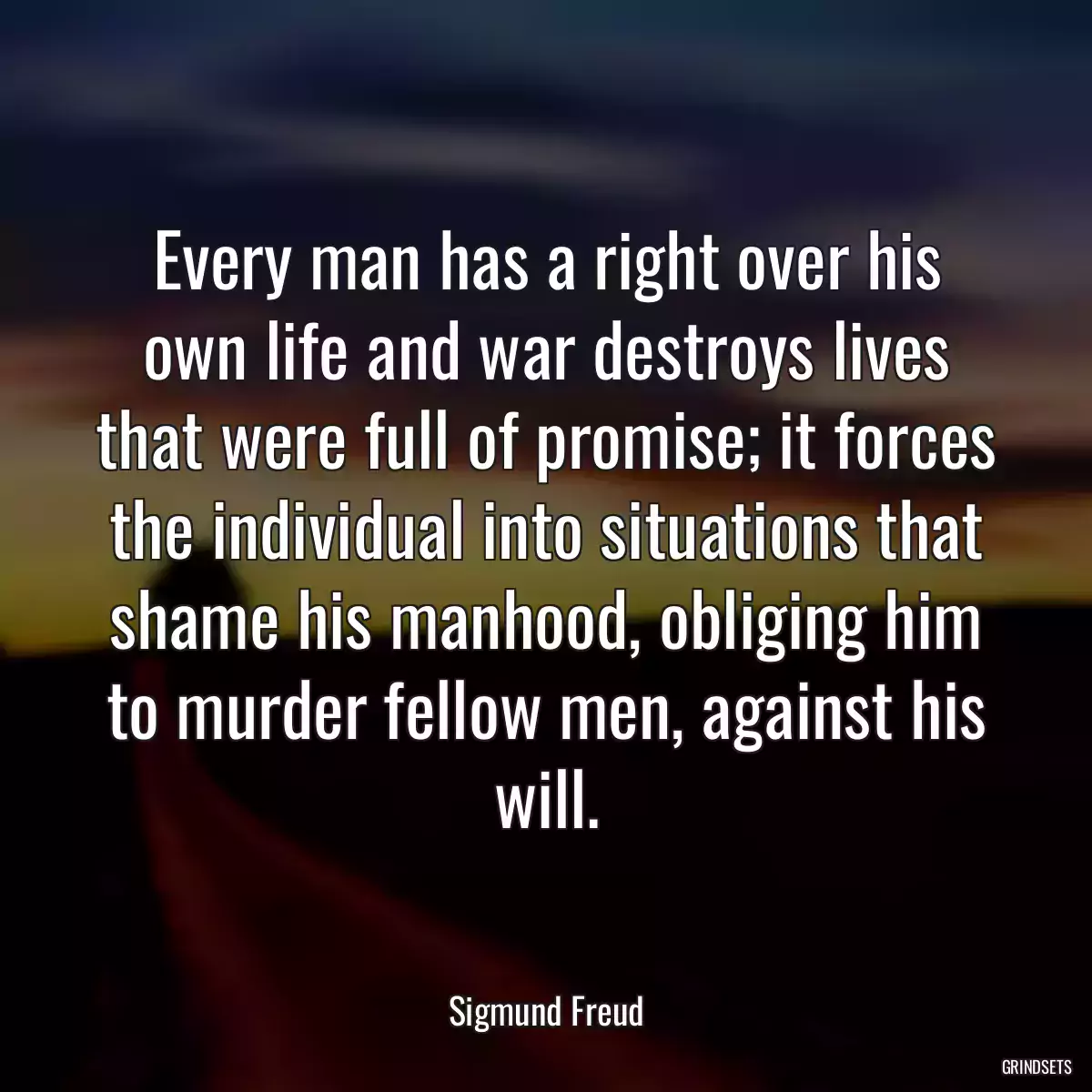 Every man has a right over his own life and war destroys lives that were full of promise; it forces the individual into situations that shame his manhood, obliging him to murder fellow men, against his will.