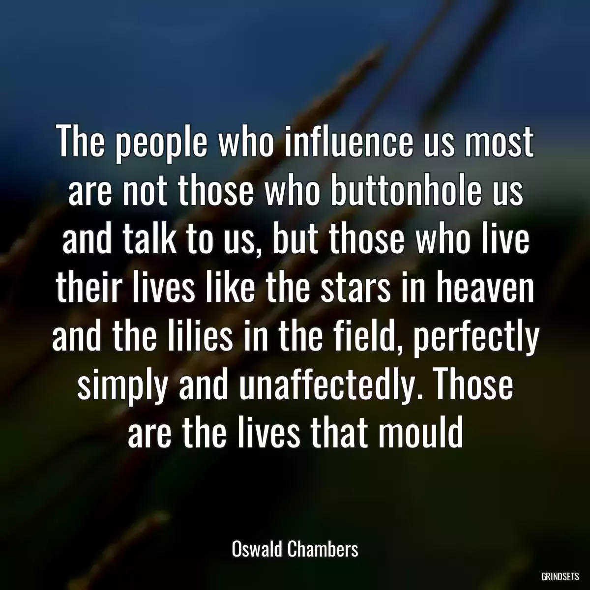 The people who influence us most are not those who buttonhole us and talk to us, but those who live their lives like the stars in heaven and the lilies in the field, perfectly simply and unaffectedly. Those are the lives that mould