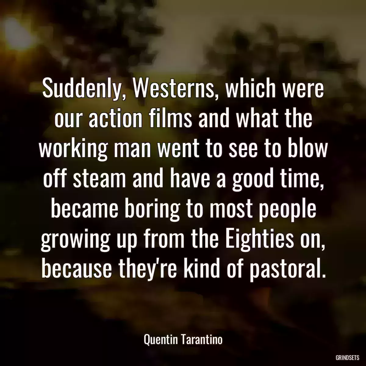 Suddenly, Westerns, which were our action films and what the working man went to see to blow off steam and have a good time, became boring to most people growing up from the Eighties on, because they\'re kind of pastoral.