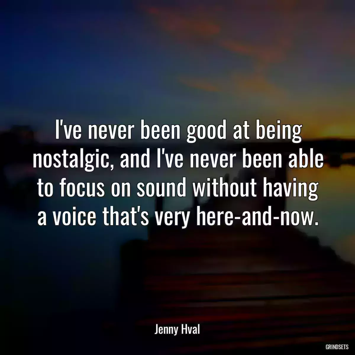 I\'ve never been good at being nostalgic, and I\'ve never been able to focus on sound without having a voice that\'s very here-and-now.