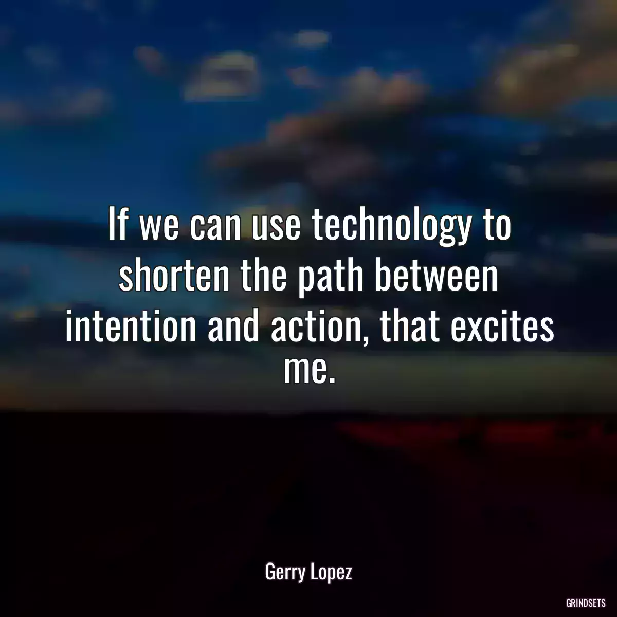 If we can use technology to shorten the path between intention and action, that excites me.