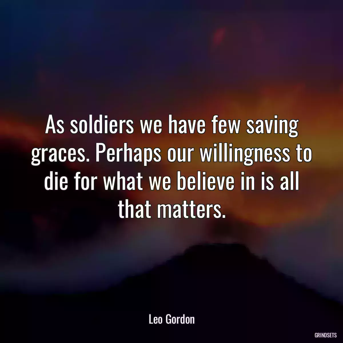 As soldiers we have few saving graces. Perhaps our willingness to die for what we believe in is all that matters.