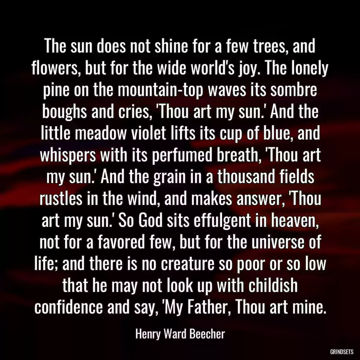 The sun does not shine for a few trees, and flowers, but for the wide world\'s joy. The lonely pine on the mountain-top waves its sombre boughs and cries, \'Thou art my sun.\' And the little meadow violet lifts its cup of blue, and whispers with its perfumed breath, \'Thou art my sun.\' And the grain in a thousand fields rustles in the wind, and makes answer, \'Thou art my sun.\' So God sits effulgent in heaven, not for a favored few, but for the universe of life; and there is no creature so poor or so low that he may not look up with childish confidence and say, \'My Father, Thou art mine.