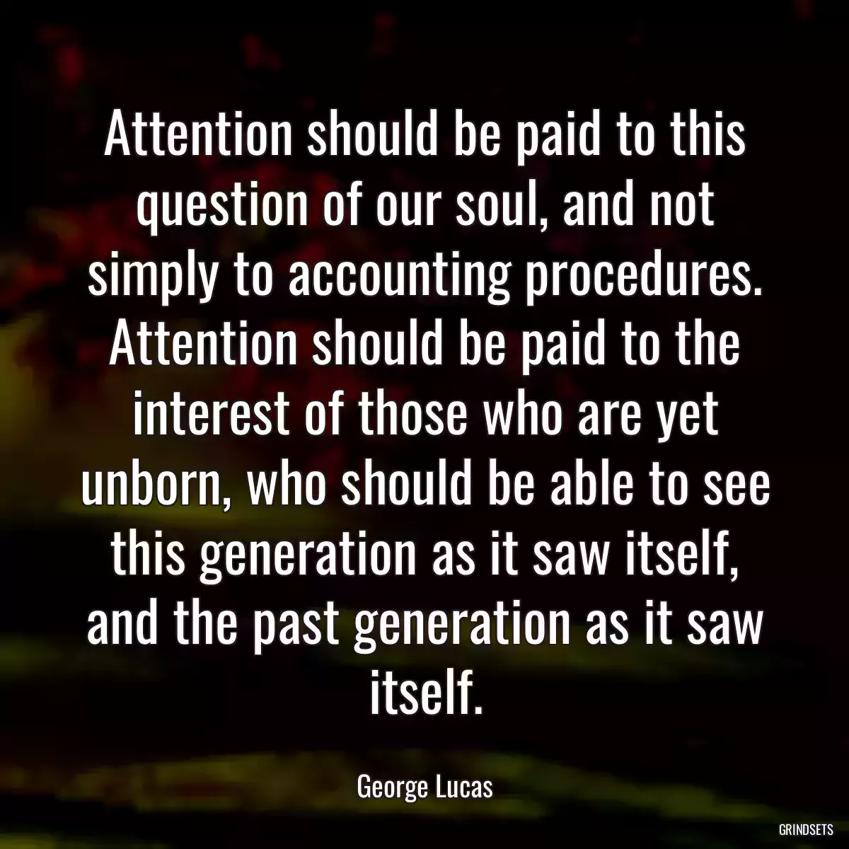 Attention should be paid to this question of our soul, and not simply to accounting procedures. Attention should be paid to the interest of those who are yet unborn, who should be able to see this generation as it saw itself, and the past generation as it saw itself.