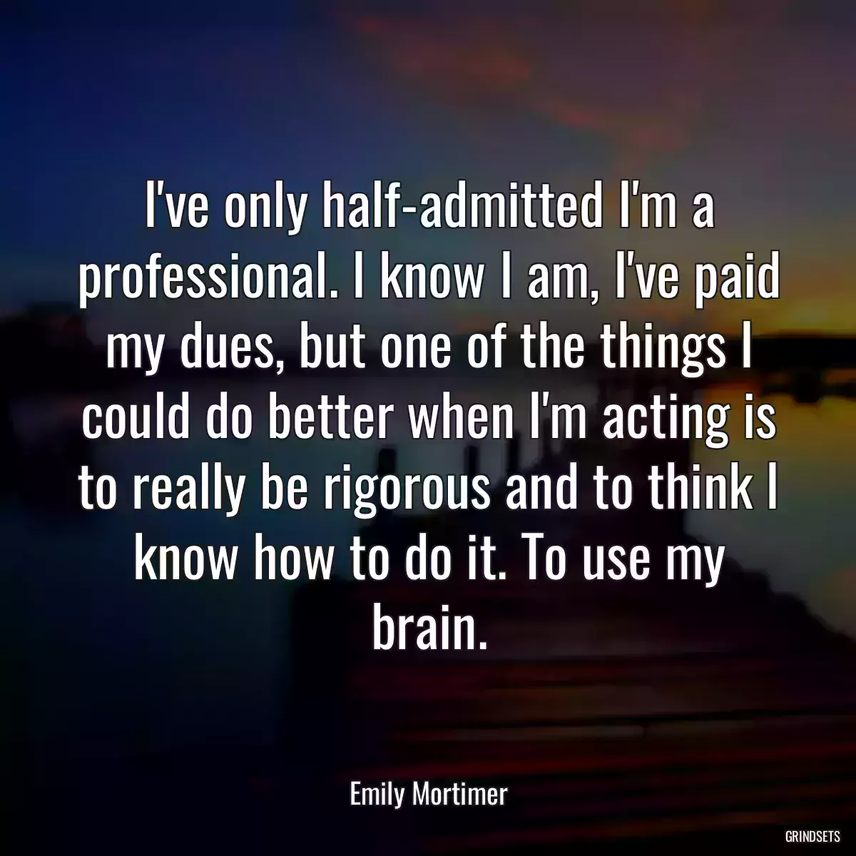 I\'ve only half-admitted I\'m a professional. I know I am, I\'ve paid my dues, but one of the things I could do better when I\'m acting is to really be rigorous and to think I know how to do it. To use my brain.