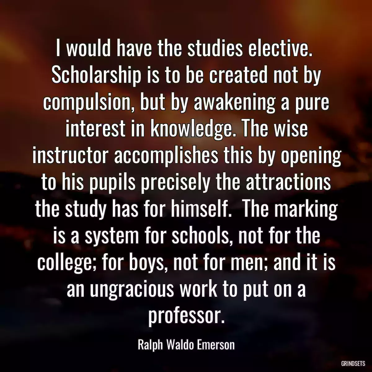 I would have the studies elective.  Scholarship is to be created not by compulsion, but by awakening a pure interest in knowledge. The wise instructor accomplishes this by opening to his pupils precisely the attractions the study has for himself.  The marking is a system for schools, not for the college; for boys, not for men; and it is an ungracious work to put on a professor.