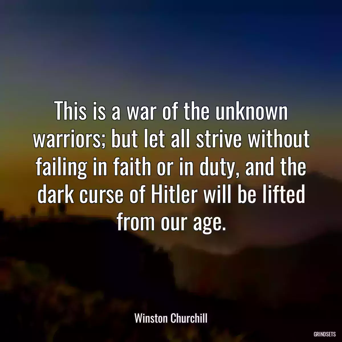 This is a war of the unknown warriors; but let all strive without failing in faith or in duty, and the dark curse of Hitler will be lifted from our age.