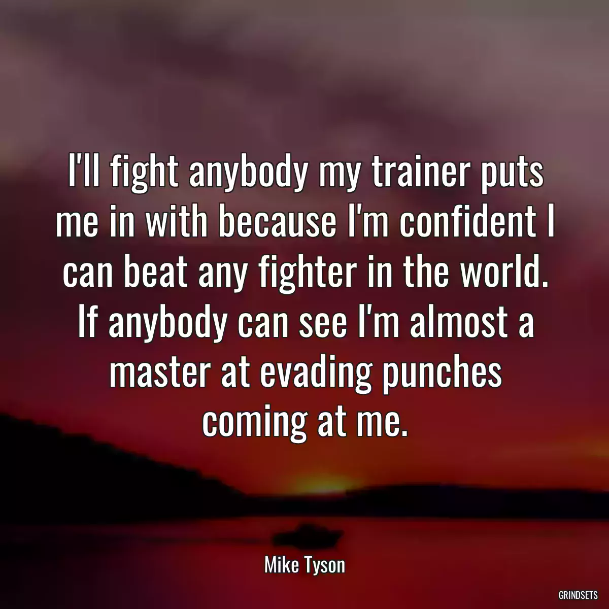 I\'ll fight anybody my trainer puts me in with because I\'m confident I can beat any fighter in the world. If anybody can see I\'m almost a master at evading punches coming at me.