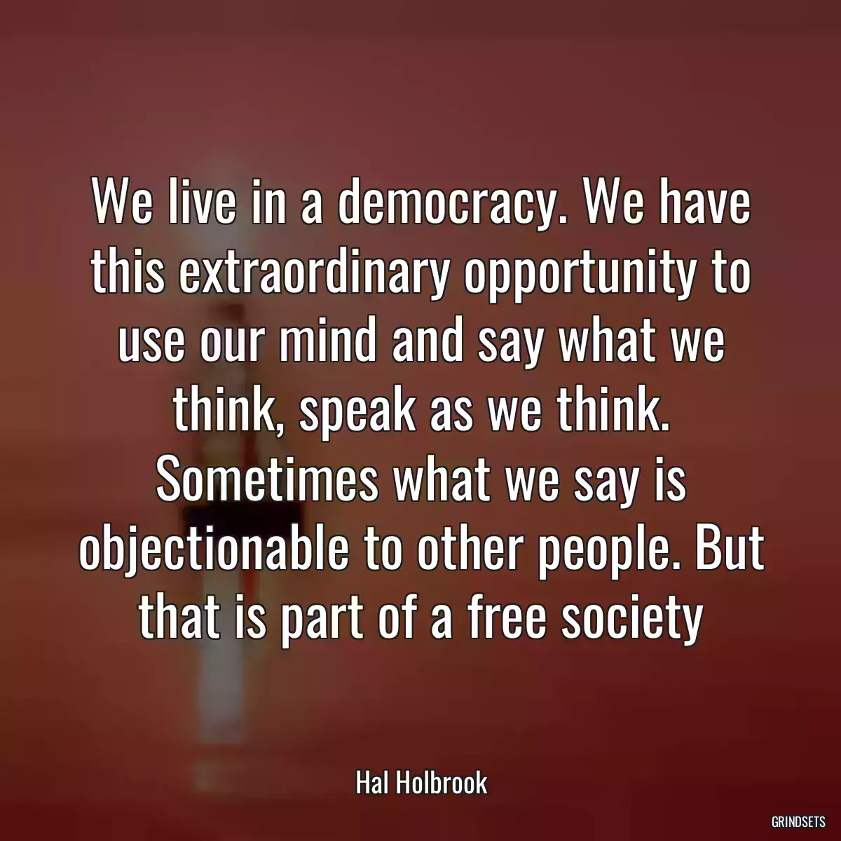 We live in a democracy. We have this extraordinary opportunity to use our mind and say what we think, speak as we think. Sometimes what we say is objectionable to other people. But that is part of a free society