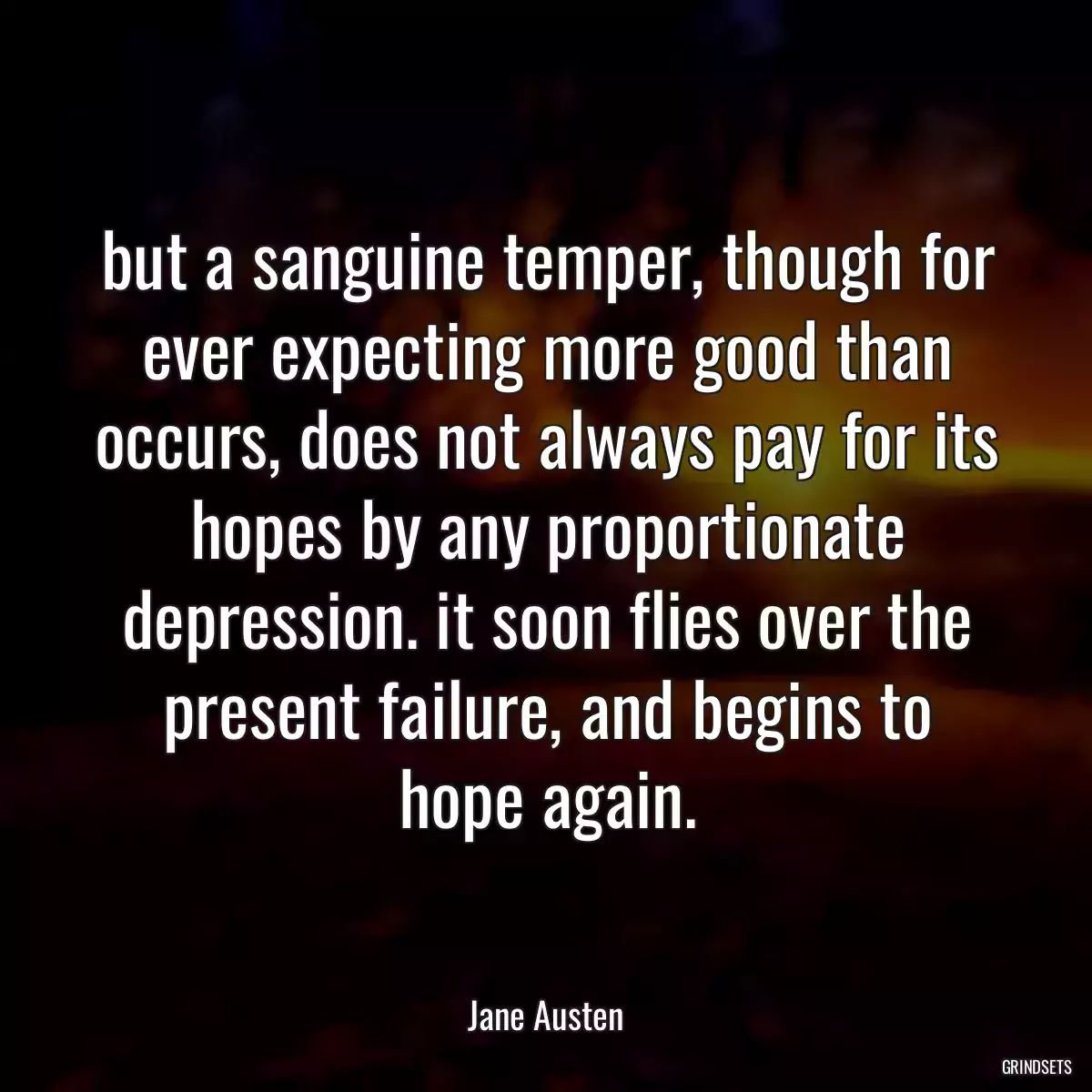 but a sanguine temper, though for ever expecting more good than occurs, does not always pay for its hopes by any proportionate depression. it soon flies over the present failure, and begins to hope again.