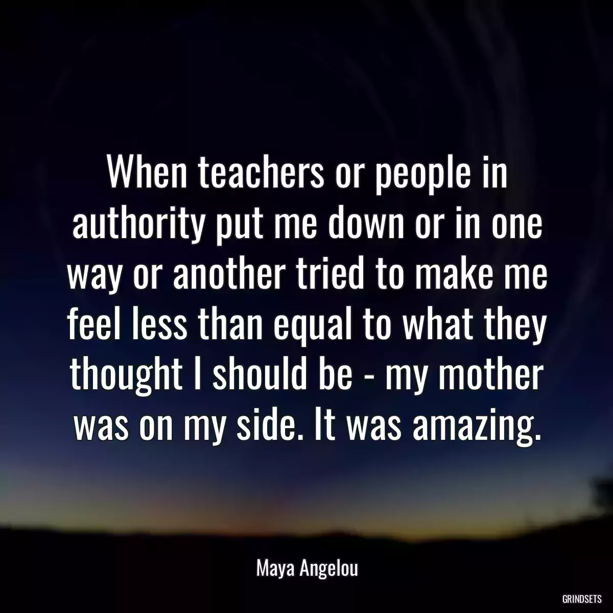 When teachers or people in authority put me down or in one way or another tried to make me feel less than equal to what they thought I should be - my mother was on my side. It was amazing.