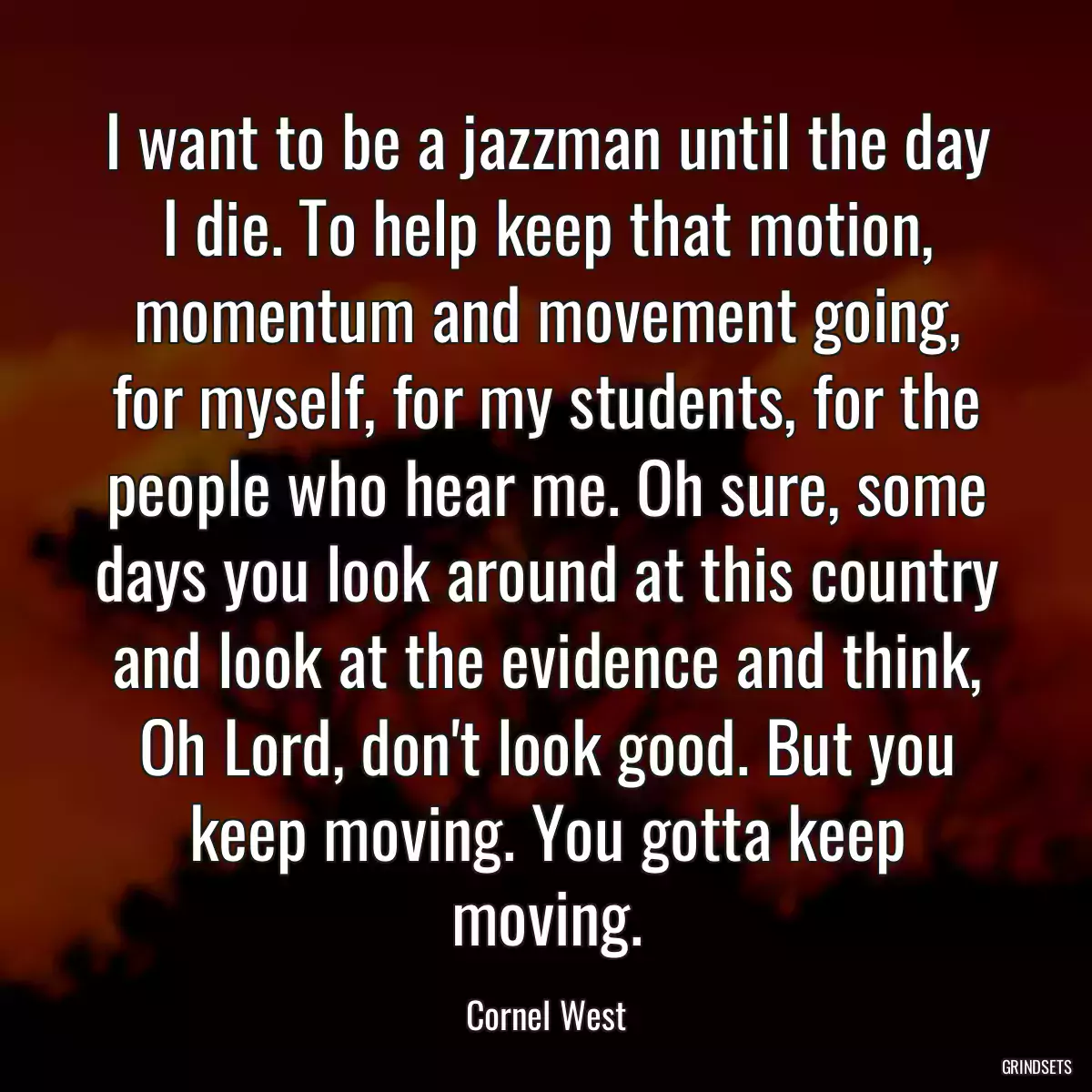 I want to be a jazzman until the day I die. To help keep that motion, momentum and movement going, for myself, for my students, for the people who hear me. Oh sure, some days you look around at this country and look at the evidence and think, Oh Lord, don\'t look good. But you keep moving. You gotta keep moving.