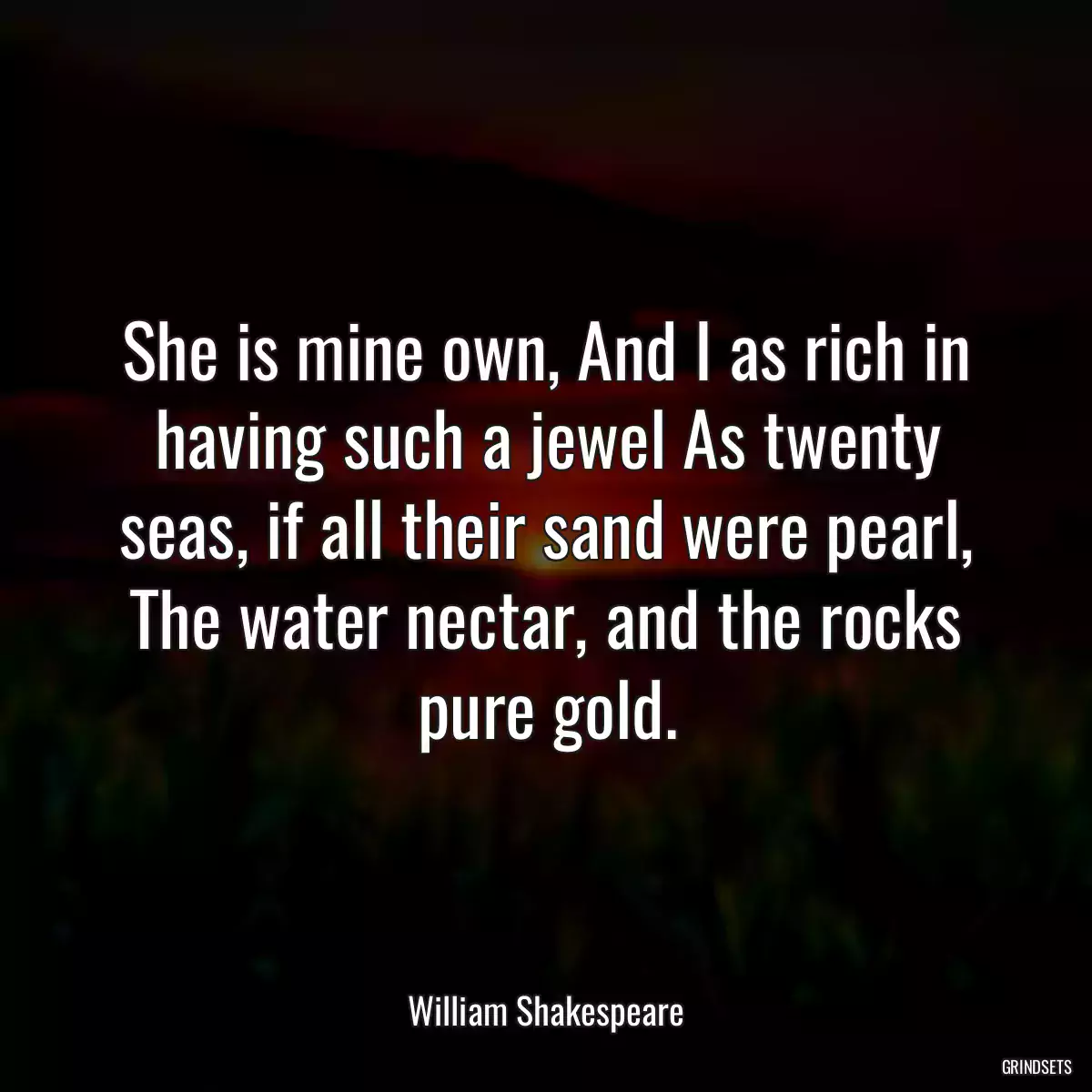 She is mine own, And I as rich in having such a jewel As twenty seas, if all their sand were pearl, The water nectar, and the rocks pure gold.