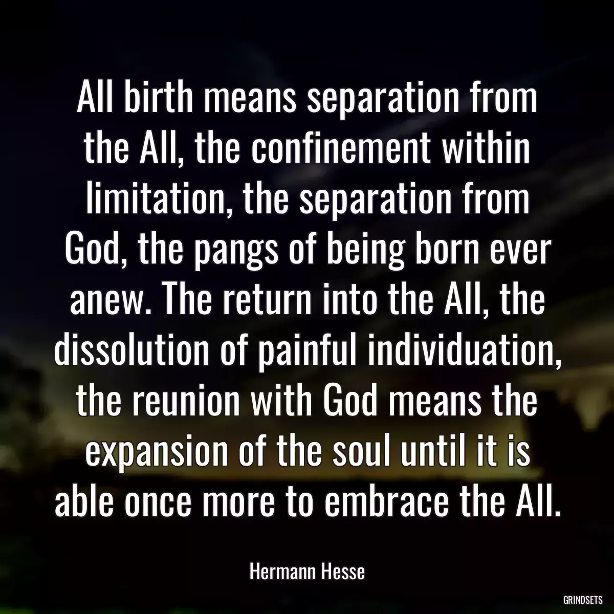 All birth means separation from the All, the confinement within limitation, the separation from God, the pangs of being born ever anew. The return into the All, the dissolution of painful individuation, the reunion with God means the expansion of the soul until it is able once more to embrace the All.