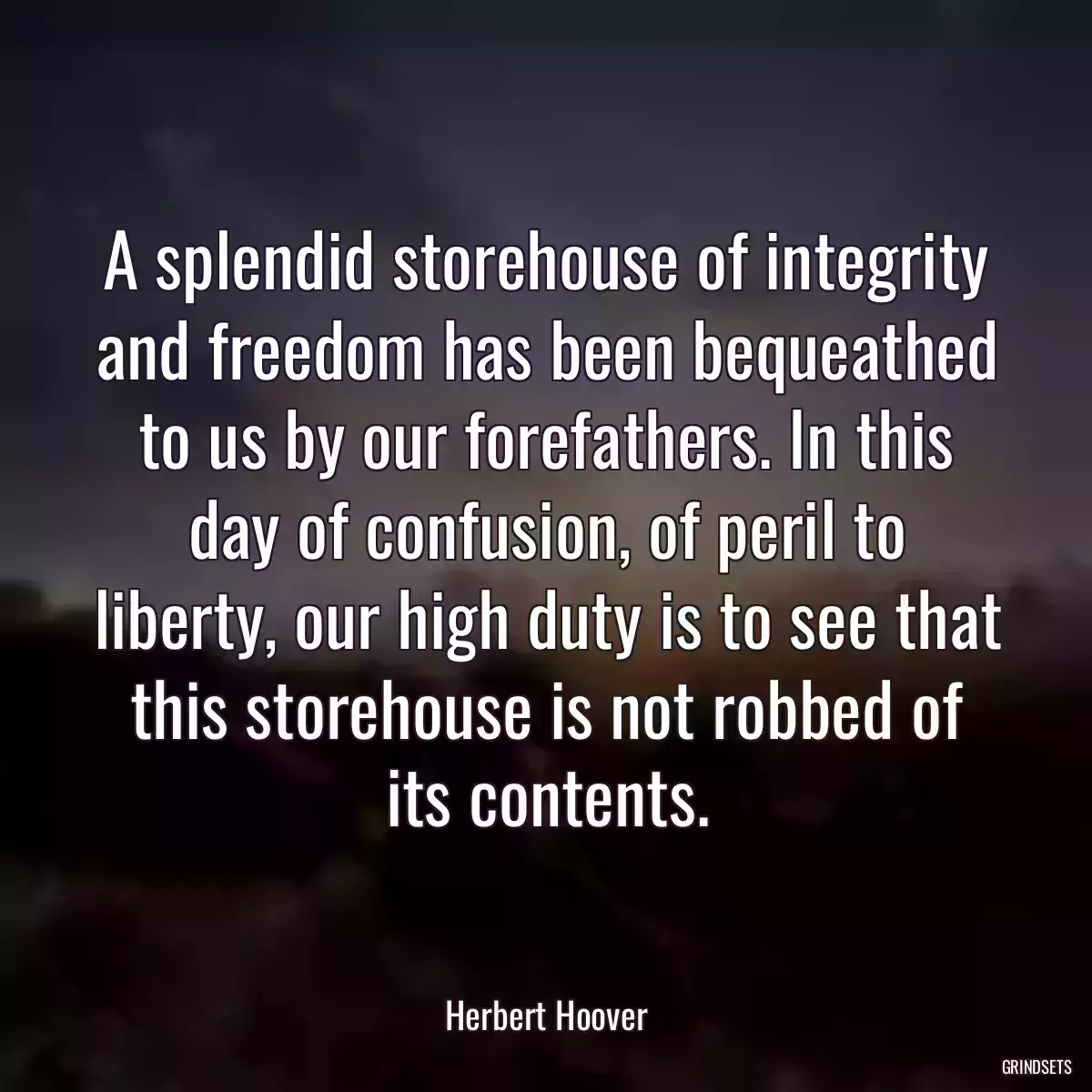 A splendid storehouse of integrity and freedom has been bequeathed to us by our forefathers. In this day of confusion, of peril to liberty, our high duty is to see that this storehouse is not robbed of its contents.