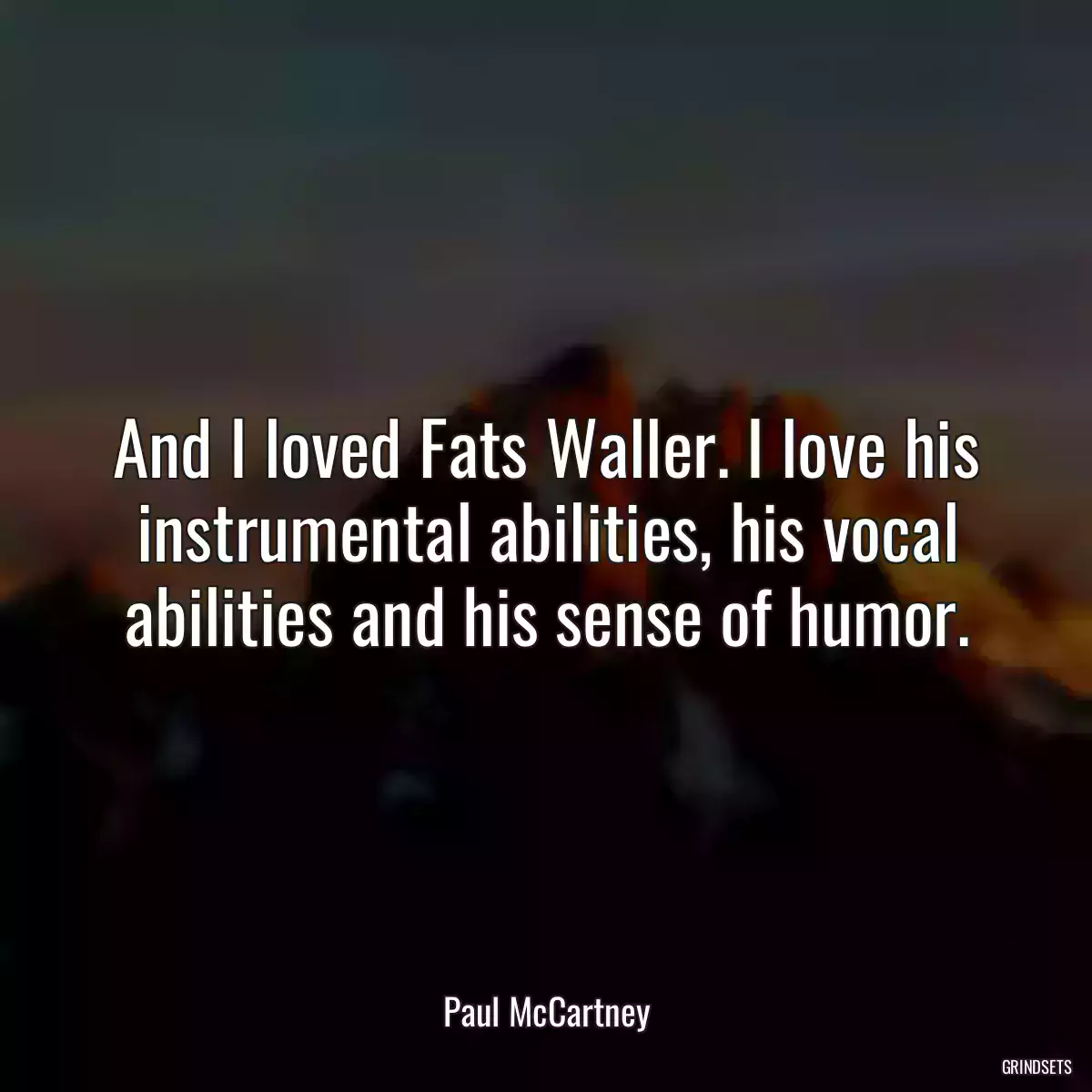 And I loved Fats Waller. I love his instrumental abilities, his vocal abilities and his sense of humor.