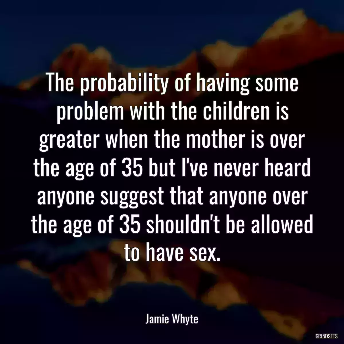 The probability of having some problem with the children is greater when the mother is over the age of 35 but I\'ve never heard anyone suggest that anyone over the age of 35 shouldn\'t be allowed to have sex.