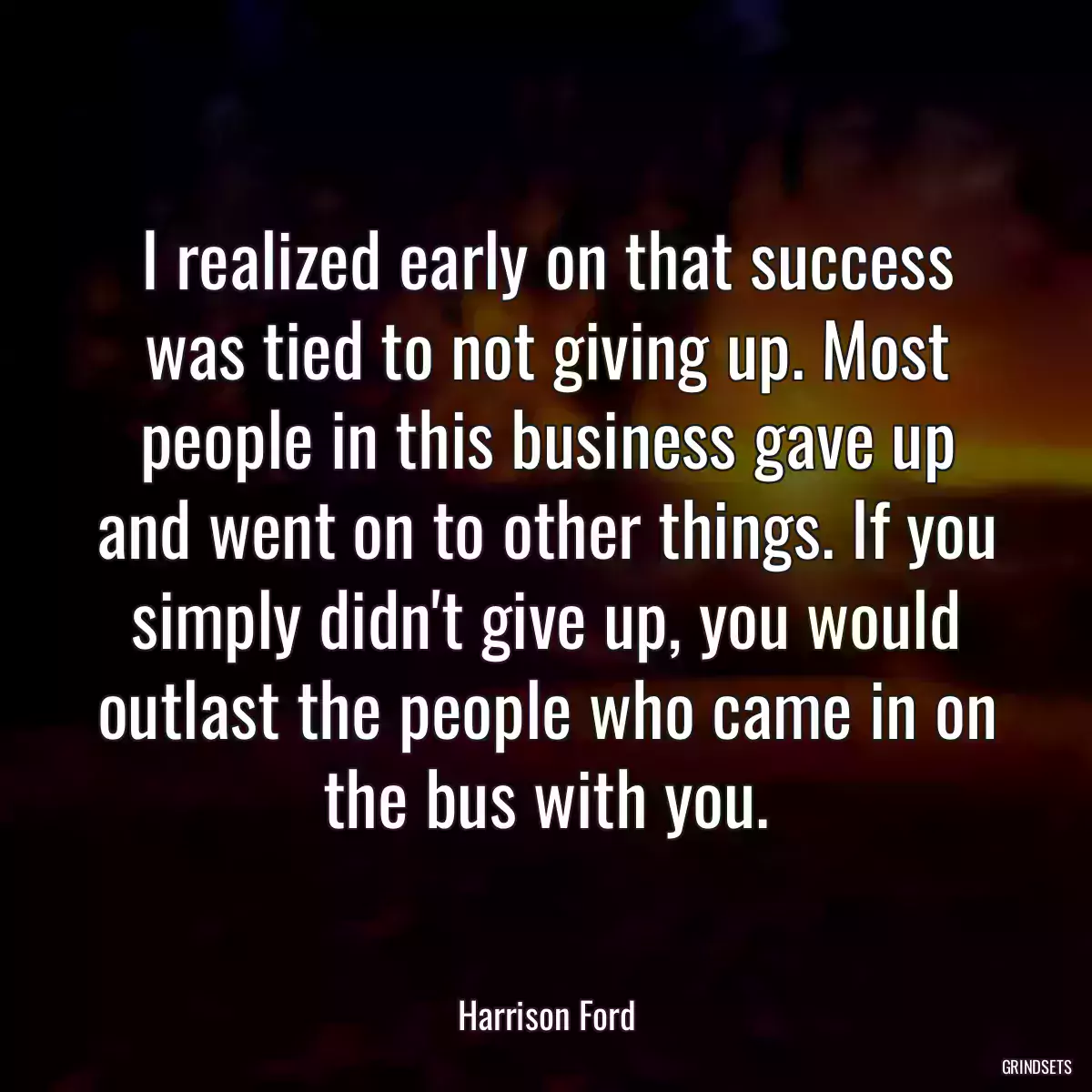 I realized early on that success was tied to not giving up. Most people in this business gave up and went on to other things. If you simply didn\'t give up, you would outlast the people who came in on the bus with you.