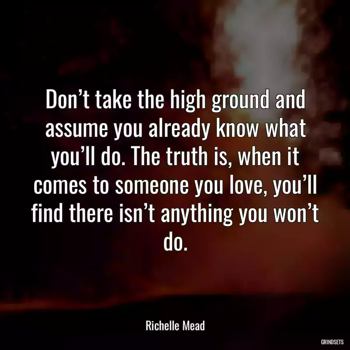 Don’t take the high ground and assume you already know what you’ll do. The truth is, when it comes to someone you love, you’ll find there isn’t anything you won’t do.