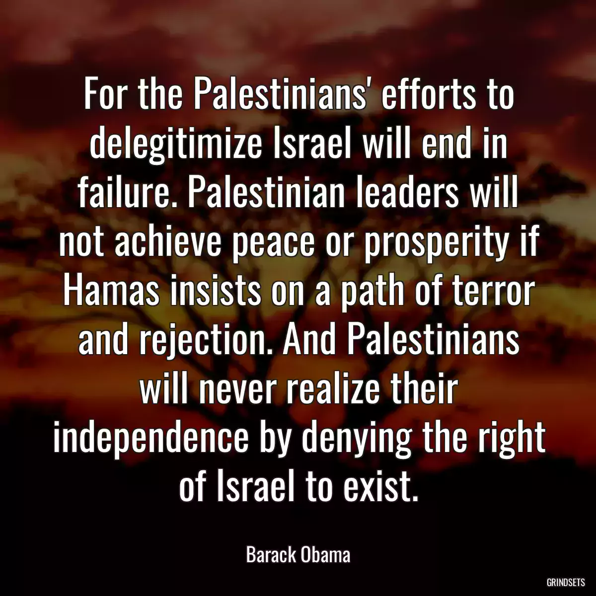 For the Palestinians\' efforts to delegitimize Israel will end in failure. Palestinian leaders will not achieve peace or prosperity if Hamas insists on a path of terror and rejection. And Palestinians will never realize their independence by denying the right of Israel to exist.