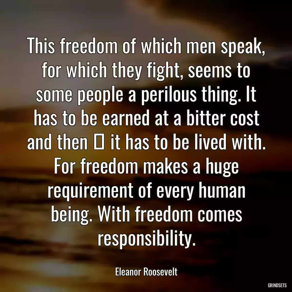 This freedom of which men speak, for which they fight, seems to some people a perilous thing. It has to be earned at a bitter cost and then  it has to be lived with. For freedom makes a huge requirement of every human being. With freedom comes responsibility.