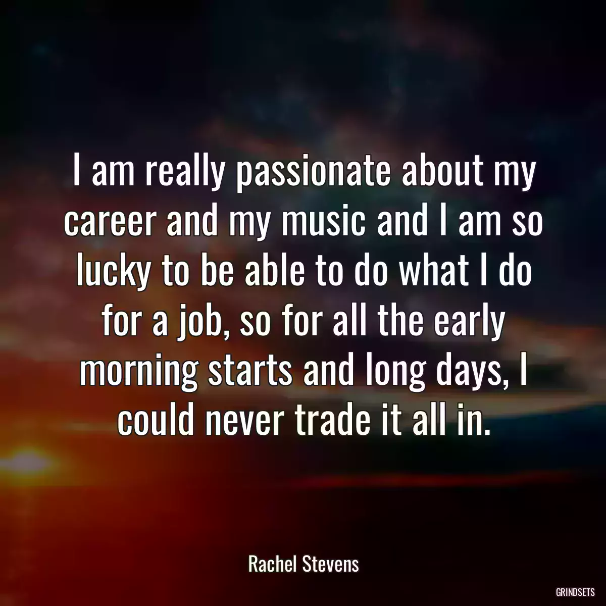 I am really passionate about my career and my music and I am so lucky to be able to do what I do for a job, so for all the early morning starts and long days, I could never trade it all in.