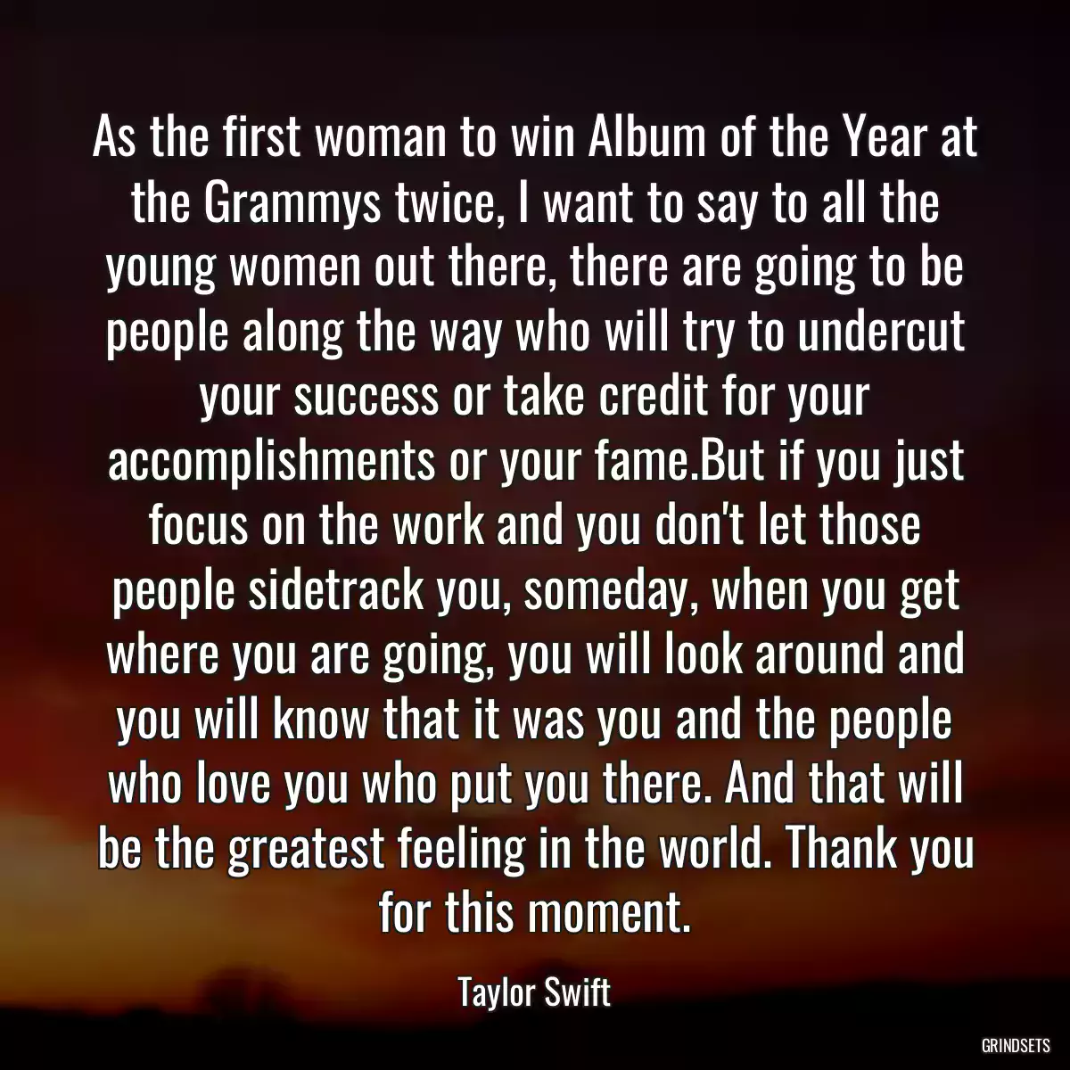 As the first woman to win Album of the Year at the Grammys twice, I want to say to all the young women out there, there are going to be people along the way who will try to undercut your success or take credit for your accomplishments or your fame.But if you just focus on the work and you don\'t let those people sidetrack you, someday, when you get where you are going, you will look around and you will know that it was you and the people who love you who put you there. And that will be the greatest feeling in the world. Thank you for this moment.