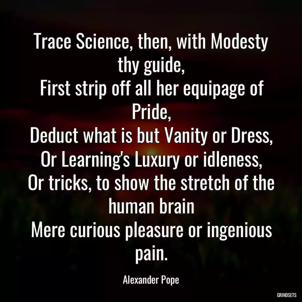 Trace Science, then, with Modesty thy guide,
First strip off all her equipage of Pride,
Deduct what is but Vanity or Dress,
Or Learning\'s Luxury or idleness,
Or tricks, to show the stretch of the human brain
Mere curious pleasure or ingenious pain.