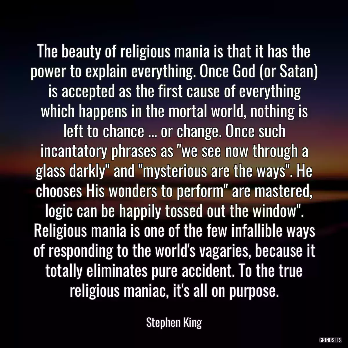 The beauty of religious mania is that it has the power to explain everything. Once God (or Satan) is accepted as the first cause of everything which happens in the mortal world, nothing is left to chance ... or change. Once such incantatory phrases as \