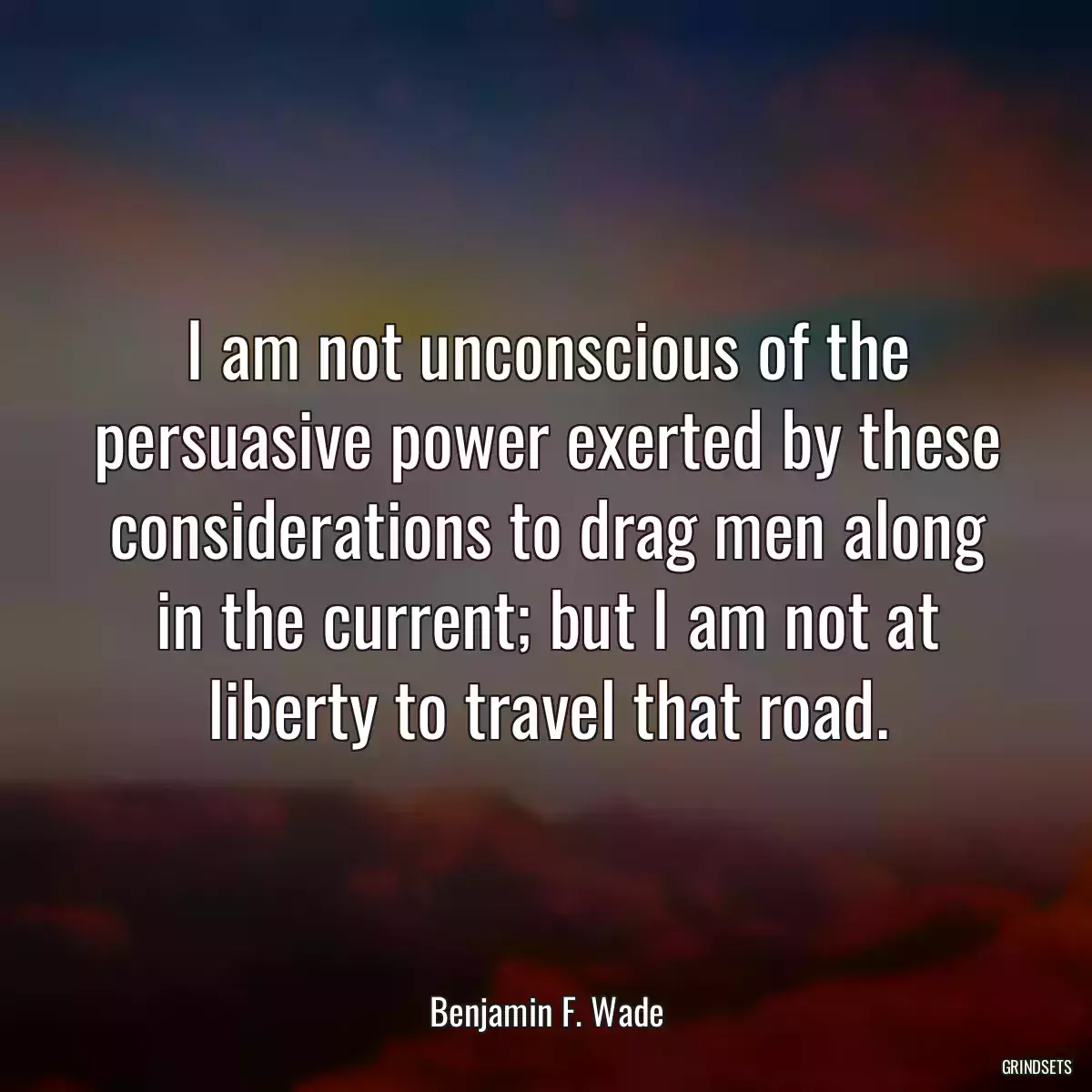 I am not unconscious of the persuasive power exerted by these considerations to drag men along in the current; but I am not at liberty to travel that road.